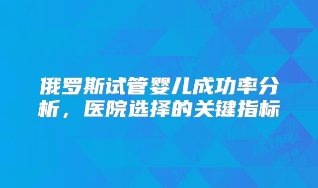 俄罗斯试管婴儿成功率分析，医院选择的关键指标
