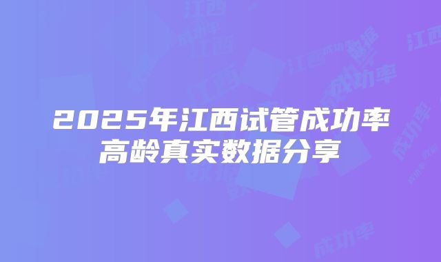2025年江西试管成功率高龄真实数据分享