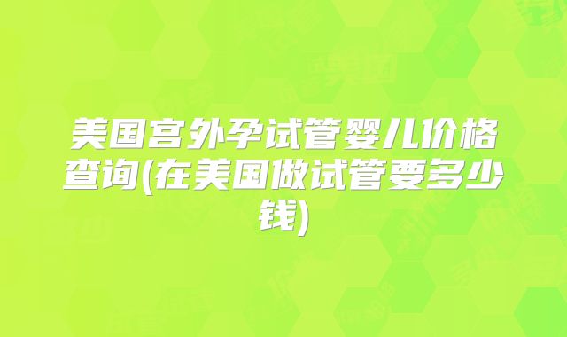 美国宫外孕试管婴儿价格查询(在美国做试管要多少钱)