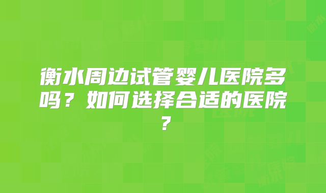 衡水周边试管婴儿医院多吗？如何选择合适的医院？