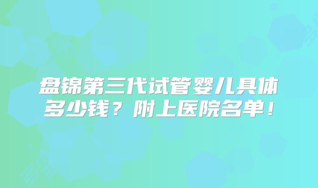 盘锦第三代试管婴儿具体多少钱？附上医院名单！