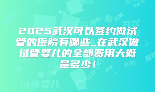 2025武汉可以签约做试管的医院有哪些_在武汉做试管婴儿的全部费用大概是多少！