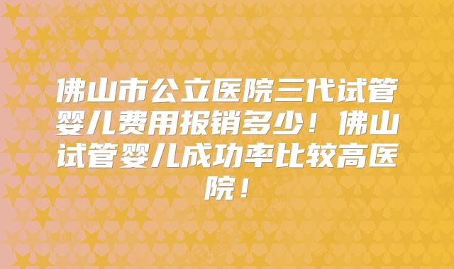 佛山市公立医院三代试管婴儿费用报销多少！佛山试管婴儿成功率比较高医院！
