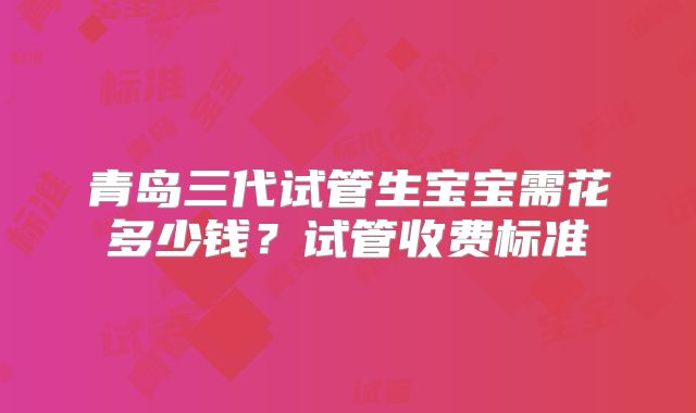 青岛三代试管生宝宝需花多少钱？试管收费标准