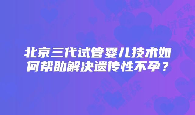 北京三代试管婴儿技术如何帮助解决遗传性不孕？