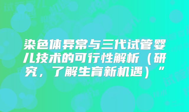 染色体异常与三代试管婴儿技术的可行性解析（研究，了解生育新机遇）”