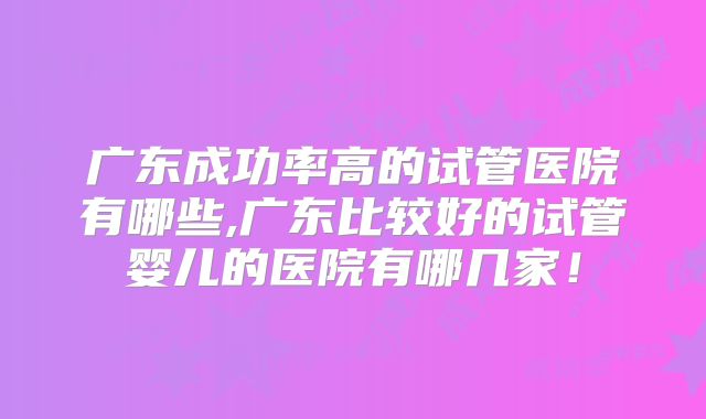 广东成功率高的试管医院有哪些,广东比较好的试管婴儿的医院有哪几家！