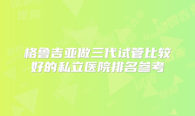 格鲁吉亚做三代试管比较好的私立医院排名参考