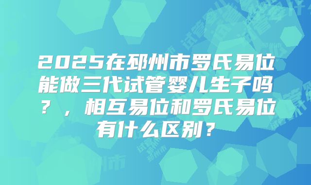 2025在邳州市罗氏易位能做三代试管婴儿生子吗？，相互易位和罗氏易位有什么区别？