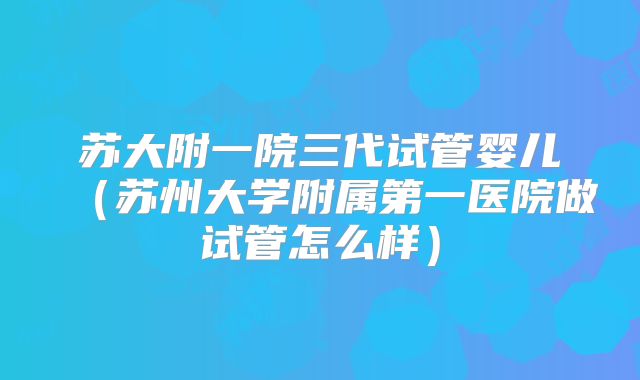 苏大附一院三代试管婴儿（苏州大学附属第一医院做试管怎么样）