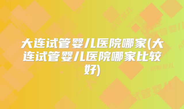 大连试管婴儿医院哪家(大连试管婴儿医院哪家比较好)