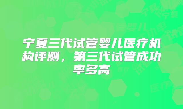 宁夏三代试管婴儿医疗机构评测，第三代试管成功率多高