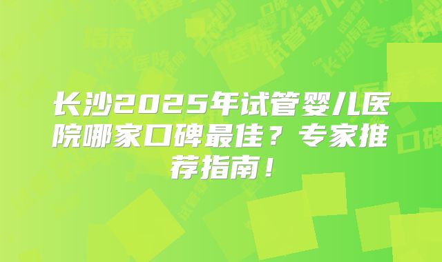 长沙2025年试管婴儿医院哪家口碑最佳？专家推荐指南！