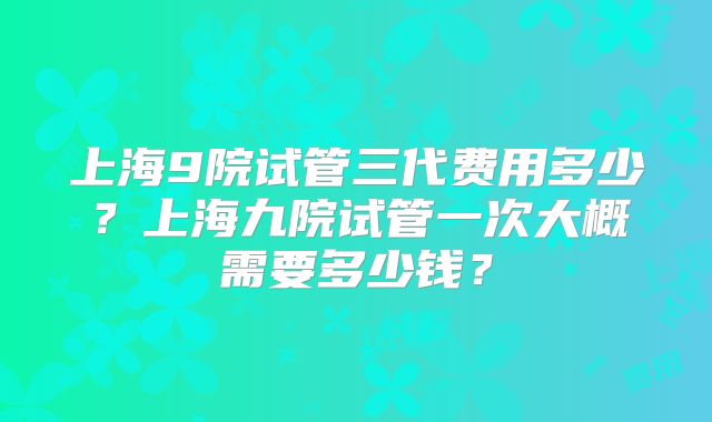 上海9院试管三代费用多少？上海九院试管一次大概需要多少钱？