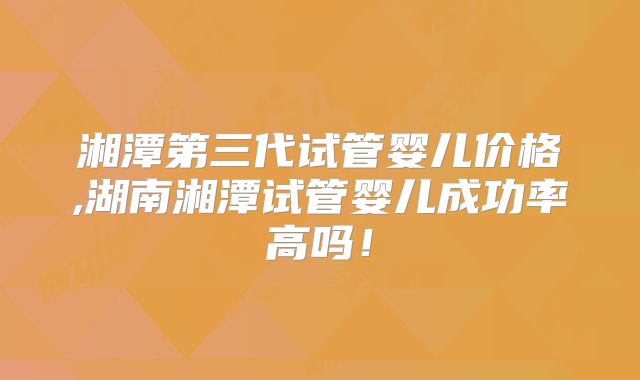 湘潭第三代试管婴儿价格,湖南湘潭试管婴儿成功率高吗!