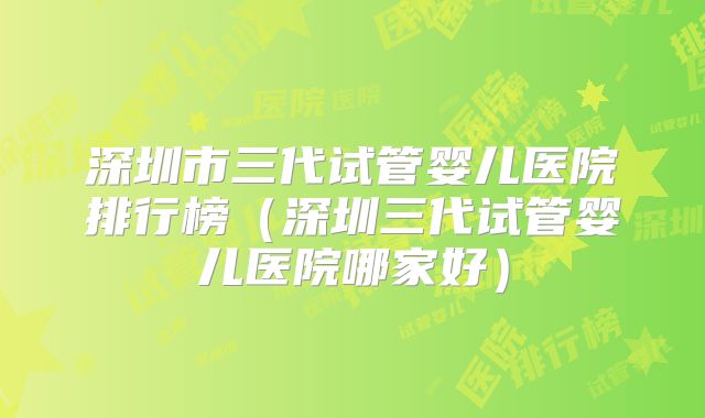 深圳市三代试管婴儿医院排行榜（深圳三代试管婴儿医院哪家好）