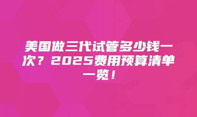 美国做三代试管多少钱一次？2025费用预算清单一览！