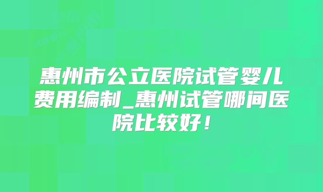 惠州市公立医院试管婴儿费用编制_惠州试管哪间医院比较好！
