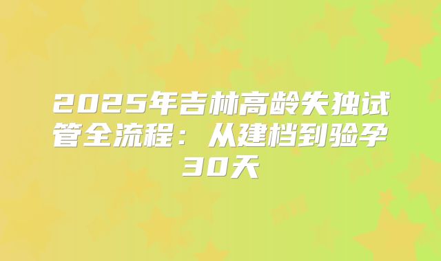 2025年吉林高龄失独试管全流程：从建档到验孕30天