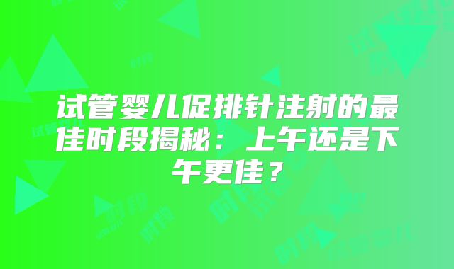 试管婴儿促排针注射的最佳时段揭秘：上午还是下午更佳？