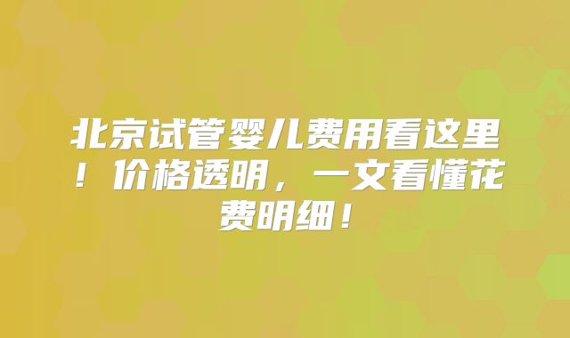 北京试管婴儿费用看这里！价格透明，一文看懂花费明细！
