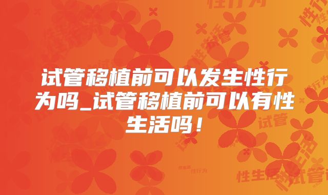 试管移植前可以发生性行为吗_试管移植前可以有性生活吗！