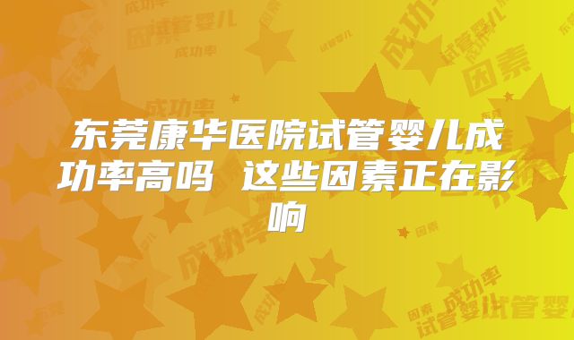 东莞康华医院试管婴儿成功率高吗 这些因素正在影响