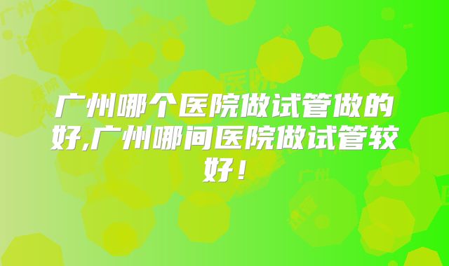 广州哪个医院做试管做的好,广州哪间医院做试管较好！