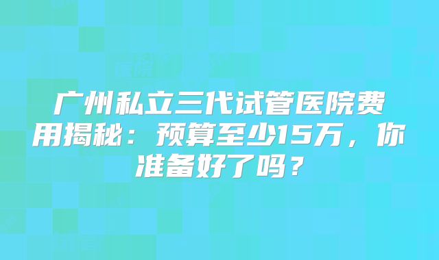广州私立三代试管医院费用揭秘:预算至少15万,你准备好了吗?