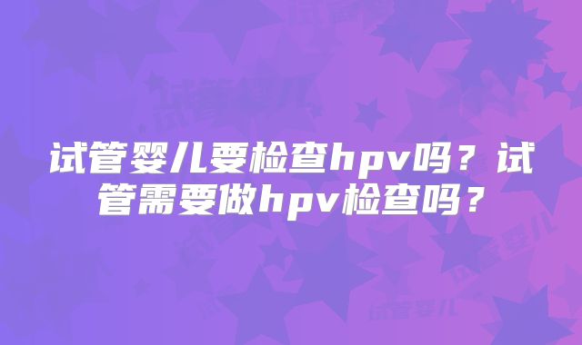 试管婴儿要检查hpv吗？试管需要做hpv检查吗？