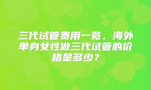 三代试管费用一览,海外单身女性做三代试管的价格是多少?