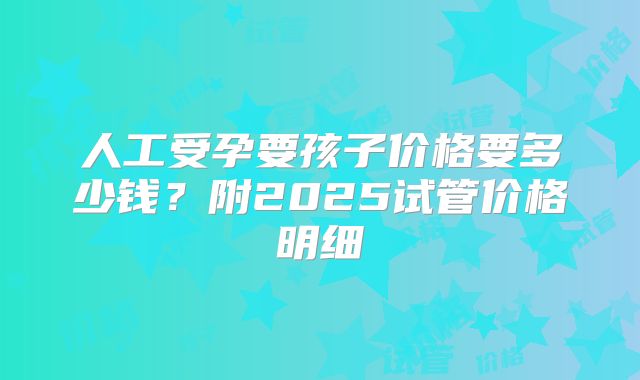 人工受孕要孩子价格要多少钱？附2025试管价格明细