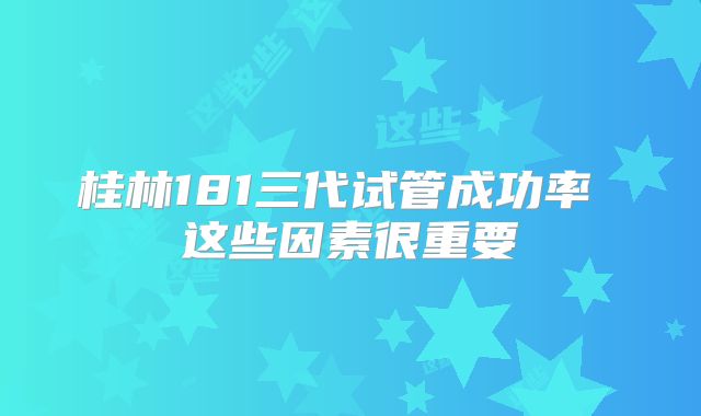 桂林181三代试管成功率 这些因素很重要