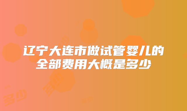 辽宁大连市做试管婴儿的全部费用大概是多少