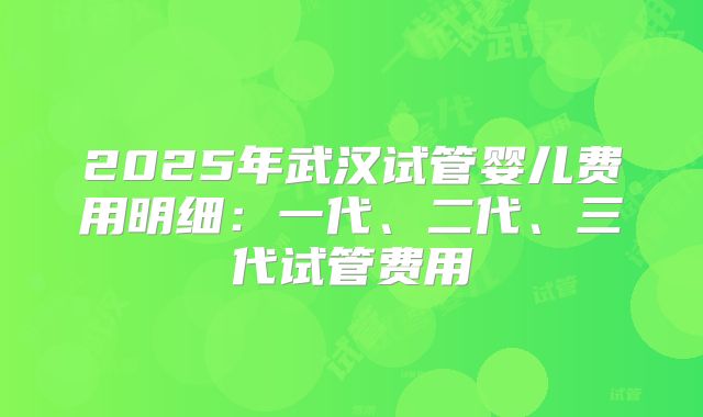 2025年武汉试管婴儿费用明细:一代、二代、三代试管费用