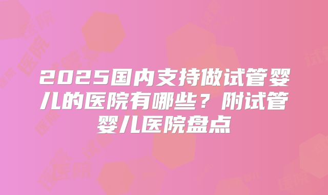 2025国内支持做试管婴儿的医院有哪些？附试管婴儿医院盘点