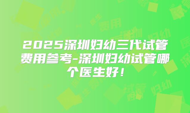 2025深圳妇幼三代试管费用参考-深圳妇幼试管哪个医生好!