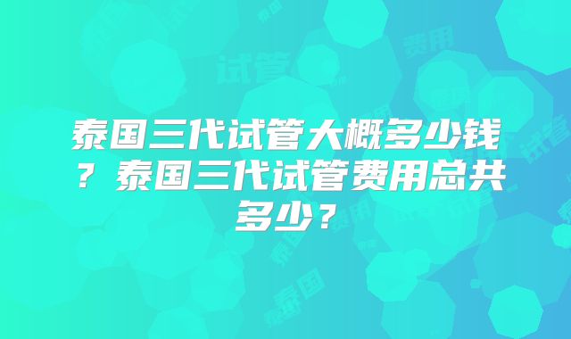 泰国三代试管大概多少钱？泰国三代试管费用总共多少？