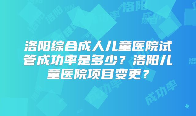 洛阳综合成人儿童医院试管成功率是多少？洛阳儿童医院项目变更？