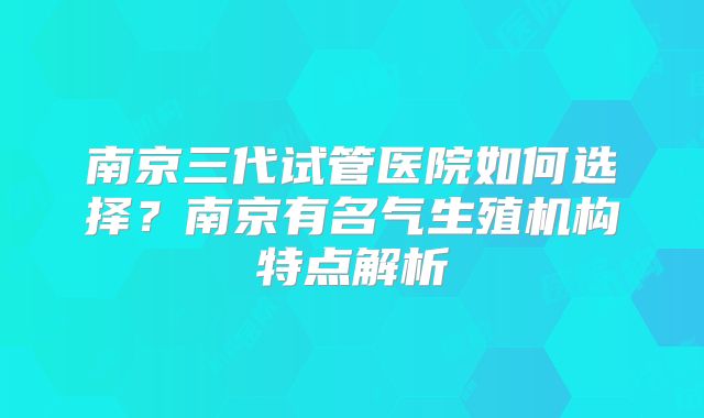 南京三代试管医院如何选择？南京有名气生殖机构特点解析
