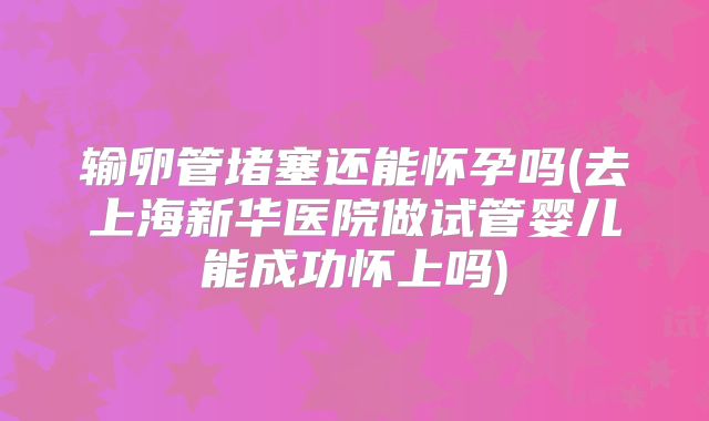 输卵管堵塞还能怀孕吗(去上海新华医院做试管婴儿能成功怀上吗)
