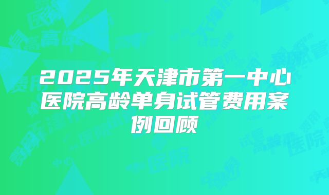 2025年天津市第一中心医院高龄单身试管费用案例回顾