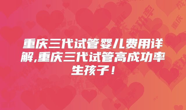 重庆三代试管婴儿费用详解,重庆三代试管高成功率生孩子！