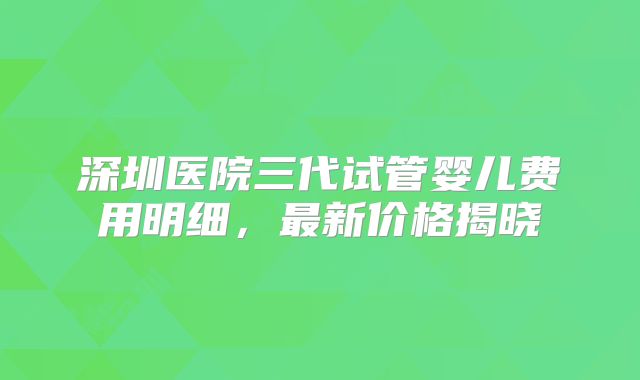 深圳医院三代试管婴儿费用明细，最新价格揭晓