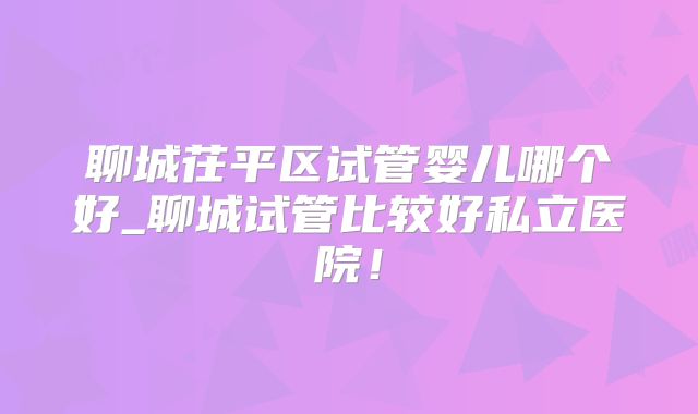 聊城茌平区试管婴儿哪个好_聊城试管比较好私立医院！