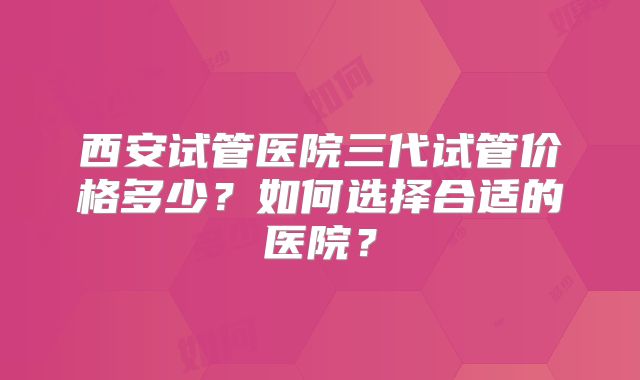 西安试管医院三代试管价格多少？如何选择合适的医院？