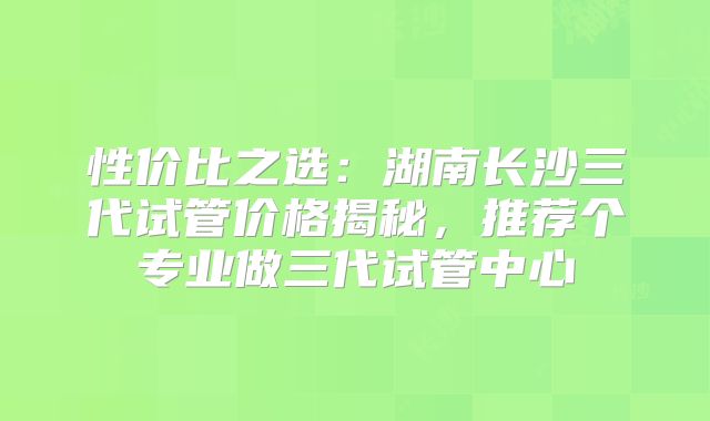 性价比之选：湖南长沙三代试管价格揭秘，推荐个专业做三代试管中心