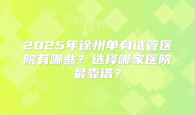 2025年徐州单身试管医院有哪些？选择哪家医院最靠谱？