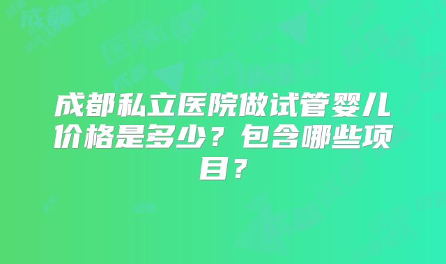 成都私立医院做试管婴儿价格是多少?包含哪些项目?