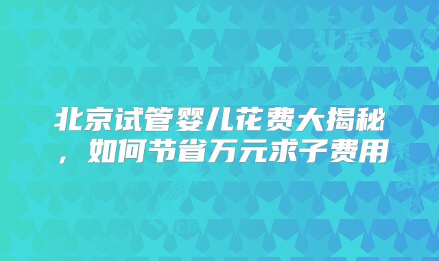 北京试管婴儿花费大揭秘，如何节省万元求子费用